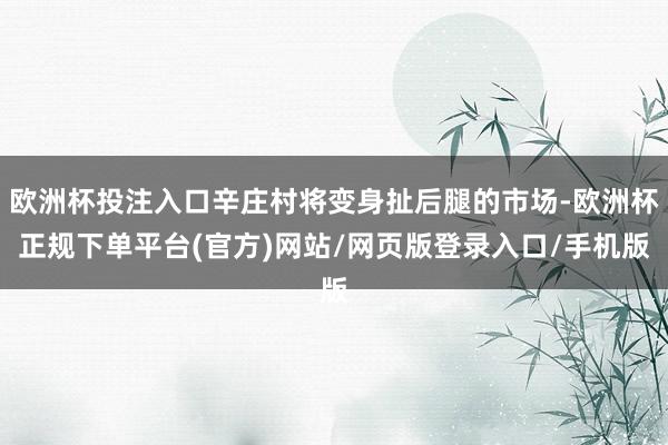 欧洲杯投注入口辛庄村将变身扯后腿的市场-欧洲杯正规下单平台(官方)网站/网页版登录入口/手机版