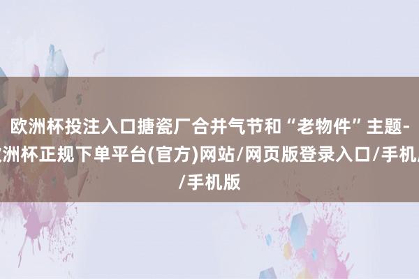 欧洲杯投注入口搪瓷厂合并气节和“老物件”主题-欧洲杯正规下单平台(官方)网站/网页版登录入口/手机版