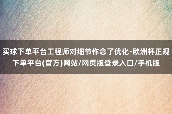 买球下单平台工程师对细节作念了优化-欧洲杯正规下单平台(官方)网站/网页版登录入口/手机版