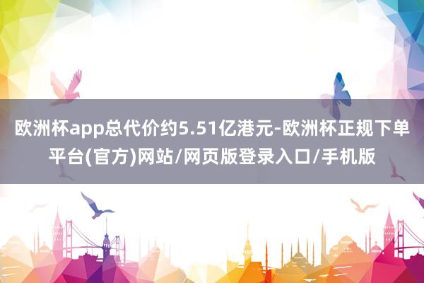 欧洲杯app总代价约5.51亿港元-欧洲杯正规下单平台(官方)网站/网页版登录入口/手机版