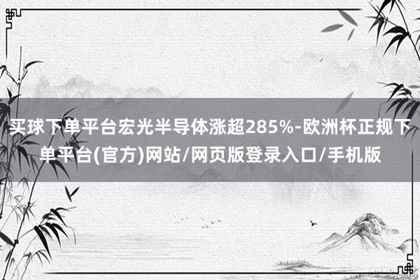 买球下单平台宏光半导体涨超285%-欧洲杯正规下单平台(官方)网站/网页版登录入口/手机版