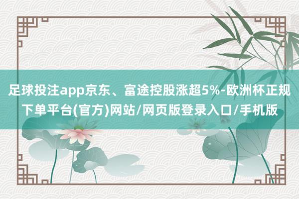 足球投注app京东、富途控股涨超5%-欧洲杯正规下单平台(官方)网站/网页版登录入口/手机版