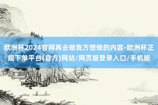 欧洲杯2024官网再去做我方想做的内容-欧洲杯正规下单平台(官方)网站/网页版登录入口/手机版