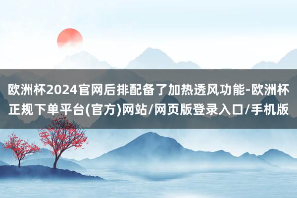 欧洲杯2024官网后排配备了加热透风功能-欧洲杯正规下单平台(官方)网站/网页版登录入口/手机版