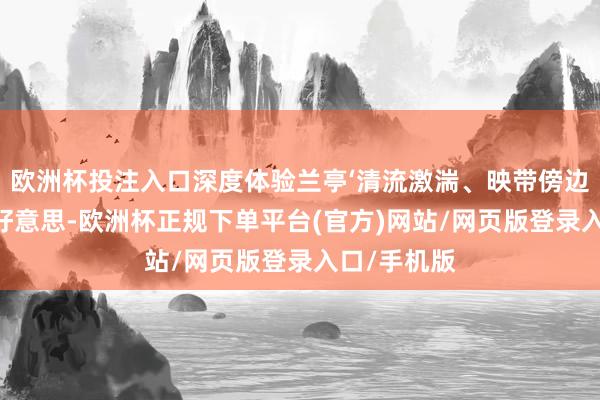 欧洲杯投注入口深度体验兰亭‘清流激湍、映带傍边’的山水之好意思-欧洲杯正规下单平台(官方)网站/网页版登录入口/手机版