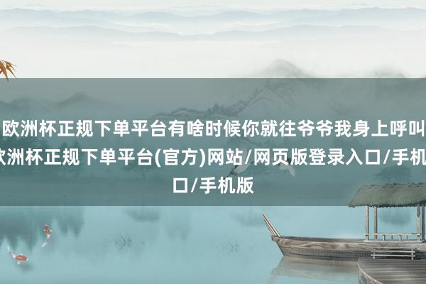 欧洲杯正规下单平台有啥时候你就往爷爷我身上呼叫-欧洲杯正规下单平台(官方)网站/网页版登录入口/手机版