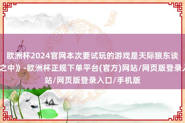 欧洲杯2024官网本次要试玩的游戏是天际狼东谈主杀《咱们之中》-欧洲杯正规下单平台(官方)网站/网页版登录入口/手机版