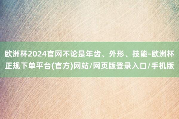 欧洲杯2024官网不论是年齿、外形、技能-欧洲杯正规下单平台(官方)网站/网页版登录入口/手机版