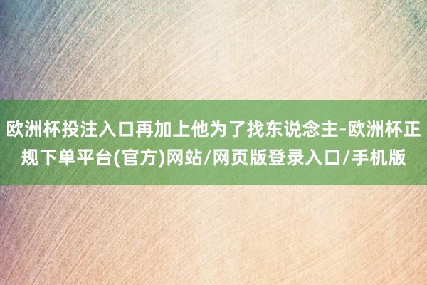 欧洲杯投注入口再加上他为了找东说念主-欧洲杯正规下单平台(官方)网站/网页版登录入口/手机版