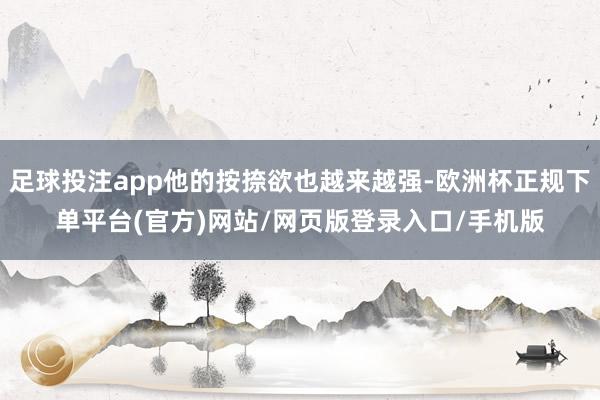 足球投注app他的按捺欲也越来越强-欧洲杯正规下单平台(官方)网站/网页版登录入口/手机版