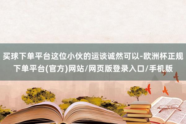 买球下单平台这位小伙的运谈诚然可以-欧洲杯正规下单平台(官方)网站/网页版登录入口/手机版