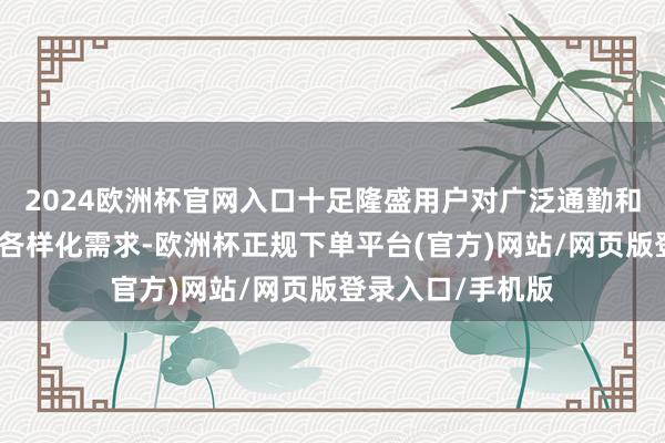 2024欧洲杯官网入口十足隆盛用户对广泛通勤和偶尔远程出行的各样化需求-欧洲杯正规下单平台(官方)网站/网页版登录入口/手机版