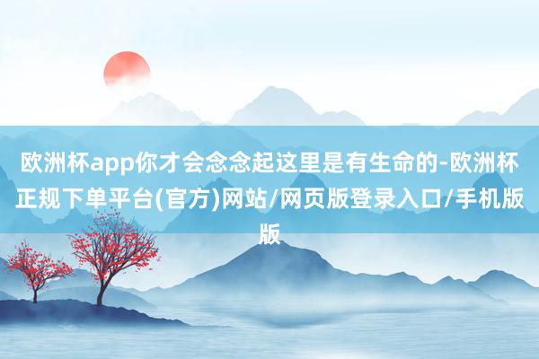 欧洲杯app你才会念念起这里是有生命的-欧洲杯正规下单平台(官方)网站/网页版登录入口/手机版