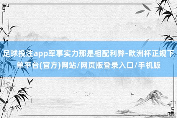 足球投注app军事实力那是相配利弊-欧洲杯正规下单平台(官方)网站/网页版登录入口/手机版