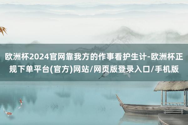 欧洲杯2024官网靠我方的作事看护生计-欧洲杯正规下单平台(官方)网站/网页版登录入口/手机版