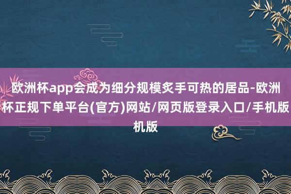 欧洲杯app会成为细分规模炙手可热的居品-欧洲杯正规下单平台(官方)网站/网页版登录入口/手机版