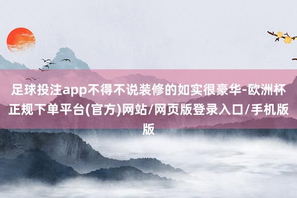 足球投注app不得不说装修的如实很豪华-欧洲杯正规下单平台(官方)网站/网页版登录入口/手机版