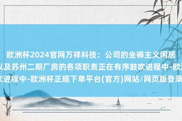 欧洲杯2024官网万祥科技：公司的坐褥主义闲居，常州二期、重庆二期以及苏州二期厂房的各项职责正在有序鼓吹进程中-欧洲杯正规下单平台(官方)网站/网页版登录入口/手机版