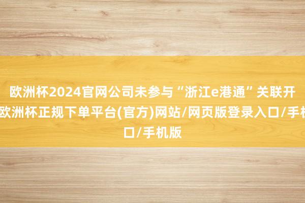 欧洲杯2024官网公司未参与“浙江e港通”关联开采-欧洲杯正规下单平台(官方)网站/网页版登录入口/手机版