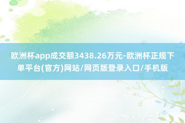 欧洲杯app成交额3438.26万元-欧洲杯正规下单平台(官方)网站/网页版登录入口/手机版