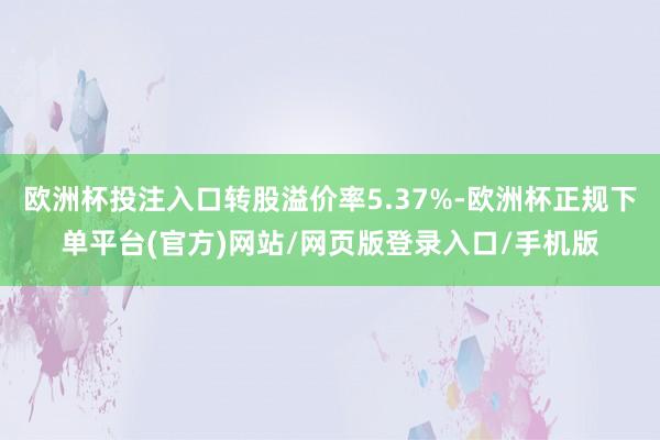 欧洲杯投注入口转股溢价率5.37%-欧洲杯正规下单平台(官方)网站/网页版登录入口/手机版