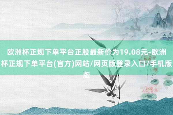 欧洲杯正规下单平台正股最新价为19.08元-欧洲杯正规下单平台(官方)网站/网页版登录入口/手机版