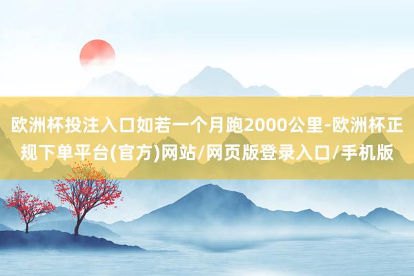 欧洲杯投注入口如若一个月跑2000公里-欧洲杯正规下单平台(官方)网站/网页版登录入口/手机版