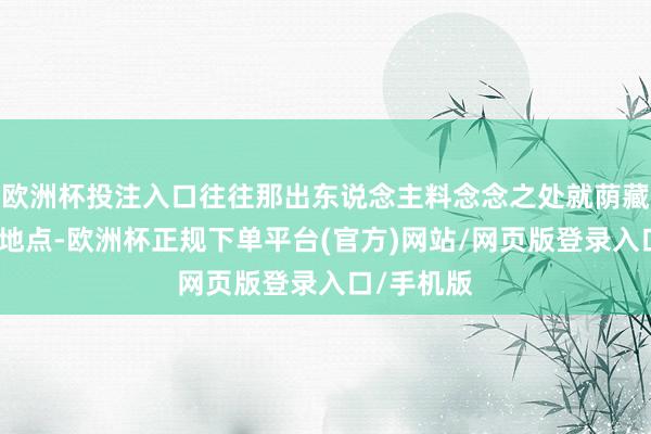 欧洲杯投注入口往往那出东说念主料念念之处就荫藏在转角的地点-欧洲杯正规下单平台(官方)网站/网页版登录入口/手机版