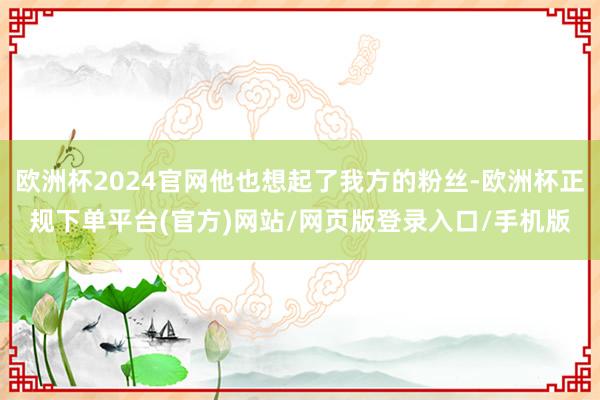 欧洲杯2024官网他也想起了我方的粉丝-欧洲杯正规下单平台(官方)网站/网页版登录入口/手机版