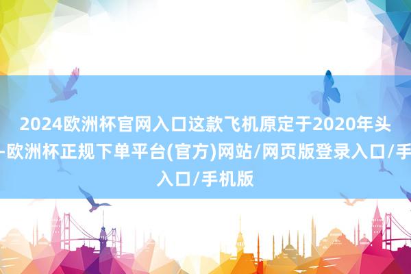 2024欧洲杯官网入口这款飞机原定于2020年头推出-欧洲杯正规下单平台(官方)网站/网页版登录入口/手机版