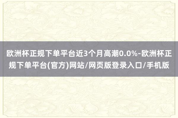 欧洲杯正规下单平台近3个月高潮0.0%-欧洲杯正规下单平台(官方)网站/网页版登录入口/手机版