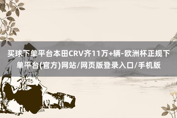 买球下单平台本田CRV齐11万+辆-欧洲杯正规下单平台(官方)网站/网页版登录入口/手机版