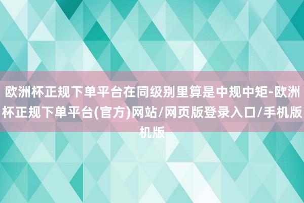 欧洲杯正规下单平台在同级别里算是中规中矩-欧洲杯正规下单平台(官方)网站/网页版登录入口/手机版