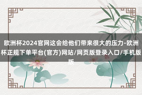 欧洲杯2024官网这会给他们带来很大的压力-欧洲杯正规下单平台(官方)网站/网页版登录入口/手机版