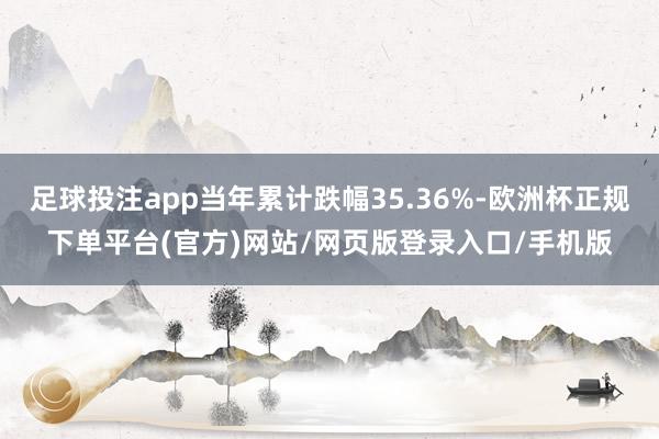 足球投注app当年累计跌幅35.36%-欧洲杯正规下单平台(官方)网站/网页版登录入口/手机版