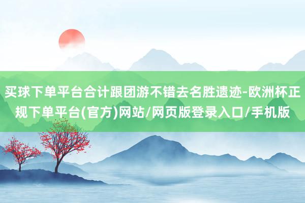 买球下单平台合计跟团游不错去名胜遗迹-欧洲杯正规下单平台(官方)网站/网页版登录入口/手机版