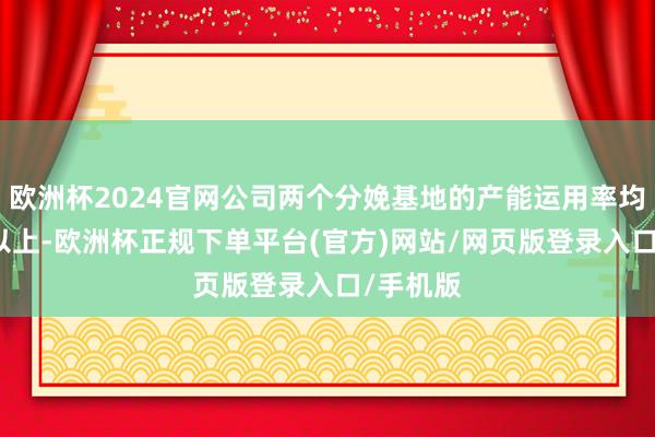 欧洲杯2024官网公司两个分娩基地的产能运用率均在90%以上-欧洲杯正规下单平台(官方)网站/网页版登录入口/手机版