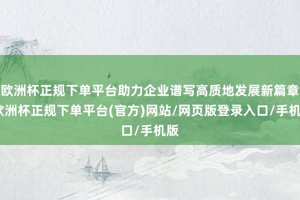 欧洲杯正规下单平台助力企业谱写高质地发展新篇章-欧洲杯正规下单平台(官方)网站/网页版登录入口/手机版