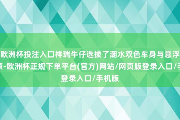 欧洲杯投注入口祥瑞牛仔选拔了潮水双色车身与悬浮式车顶-欧洲杯正规下单平台(官方)网站/网页版登录入口/手机版