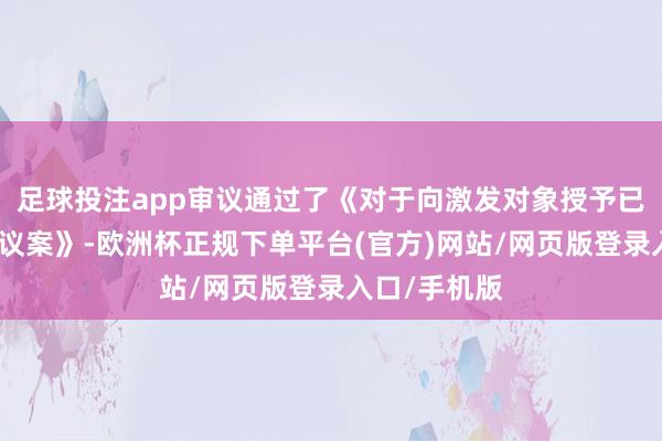 足球投注app审议通过了《对于向激发对象授予已矣性股票的议案》-欧洲杯正规下单平台(官方)网站/网页版登录入口/手机版