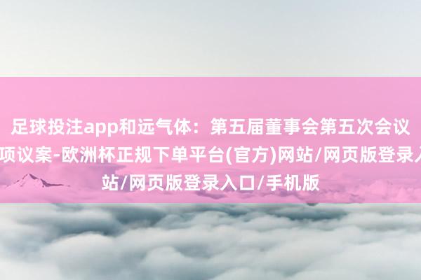 足球投注app和远气体：第五届董事会第五次会议审议通过多项议案-欧洲杯正规下单平台(官方)网站/网页版登录入口/手机版