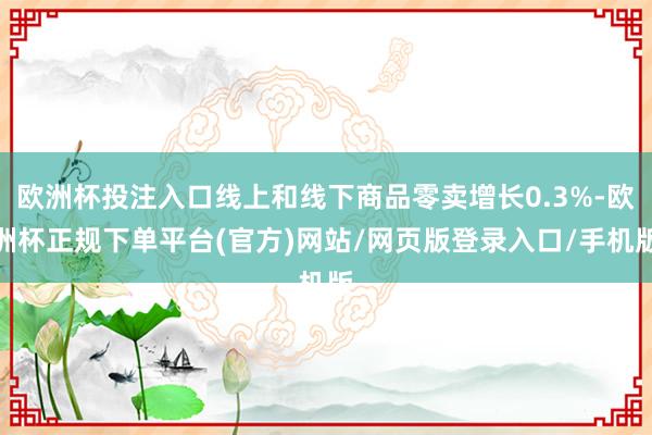 欧洲杯投注入口线上和线下商品零卖增长0.3%-欧洲杯正规下单平台(官方)网站/网页版登录入口/手机版