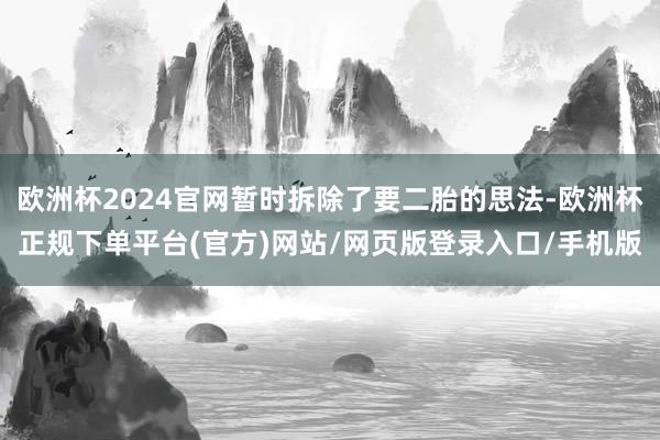 欧洲杯2024官网暂时拆除了要二胎的思法-欧洲杯正规下单平台(官方)网站/网页版登录入口/手机版