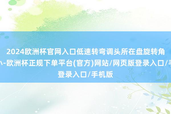 2024欧洲杯官网入口低速转弯调头所在盘旋转角度更小-欧洲杯正规下单平台(官方)网站/网页版登录入口/手机版