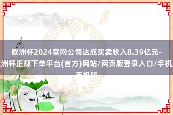 欧洲杯2024官网公司达成买卖收入8.39亿元-欧洲杯正规下单平台(官方)网站/网页版登录入口/手机版