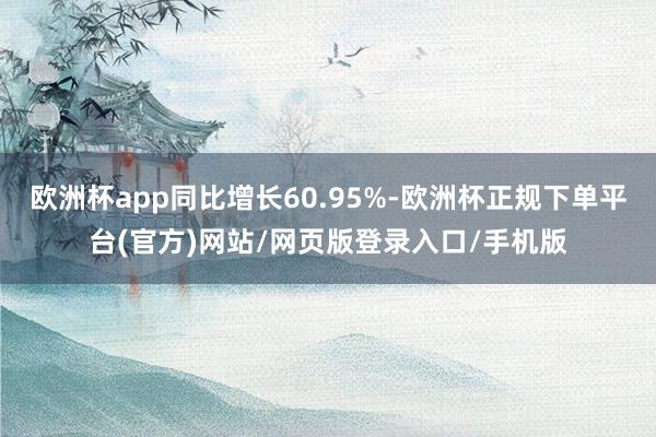 欧洲杯app同比增长60.95%-欧洲杯正规下单平台(官方)网站/网页版登录入口/手机版