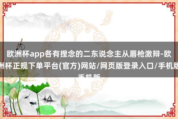 欧洲杯app各有捏念的二东说念主从唇枪激辩-欧洲杯正规下单平台(官方)网站/网页版登录入口/手机版