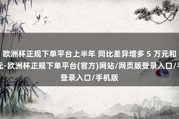 欧洲杯正规下单平台上半年 同比差异增多 5 万元和 2 万元-欧洲杯正规下单平台(官方)网站/网页版登录入口/手机版