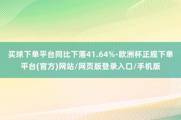 买球下单平台同比下落41.64%-欧洲杯正规下单平台(官方)网站/网页版登录入口/手机版