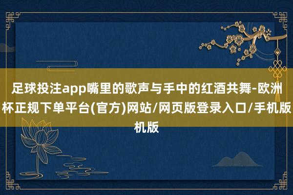 足球投注app嘴里的歌声与手中的红酒共舞-欧洲杯正规下单平台(官方)网站/网页版登录入口/手机版